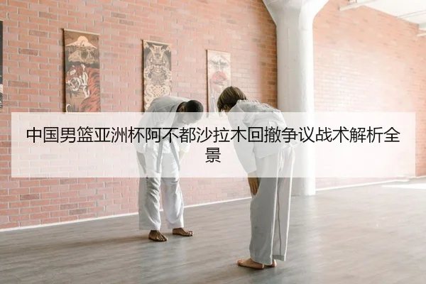 中国男篮亚洲杯阿不都沙拉木回撤争议战术解析全景